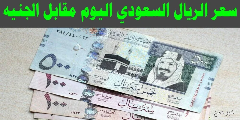 ارتفاع سعر الريال السعودي مقابل الجنيه المصري اليوم في البنوك والسوق الغير رسمية