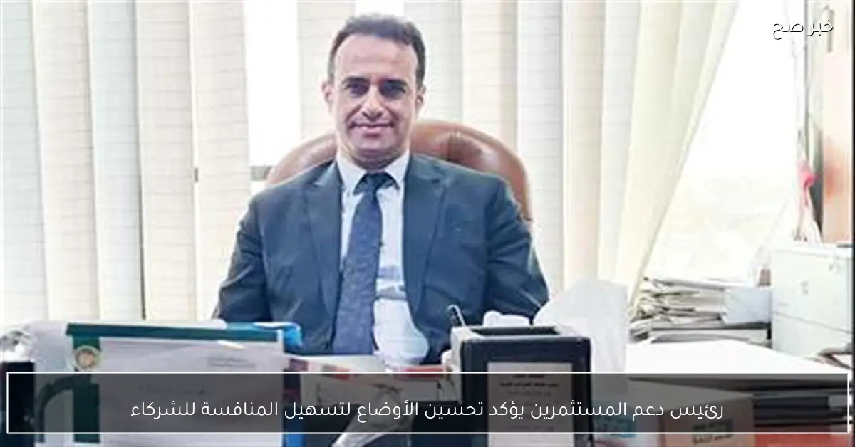 رئيس دعم المستثمرين يؤكد تحسين الأوضاع لتسهيل المنافسة للشركاء