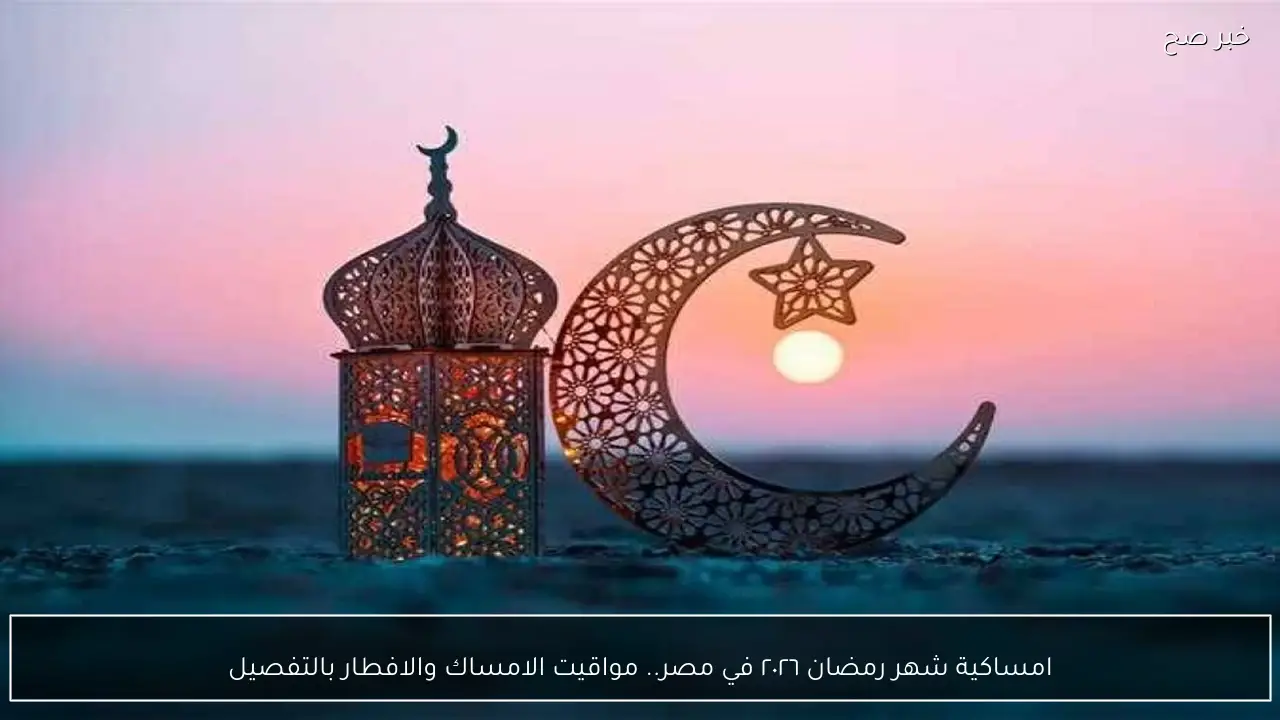 امساكية شهر رمضان ٢٠٢٦ في مصر.. مواقيت الامساك والافطار بالتفصيل