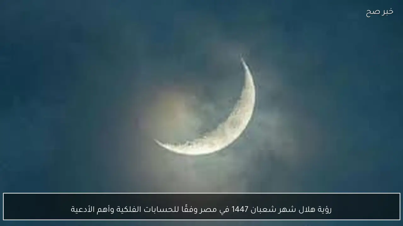 نتيجة رؤية هلال شهر شعبان 1447 في مصر وفقًا للحسابات الفلكية وأهم الأدعية
