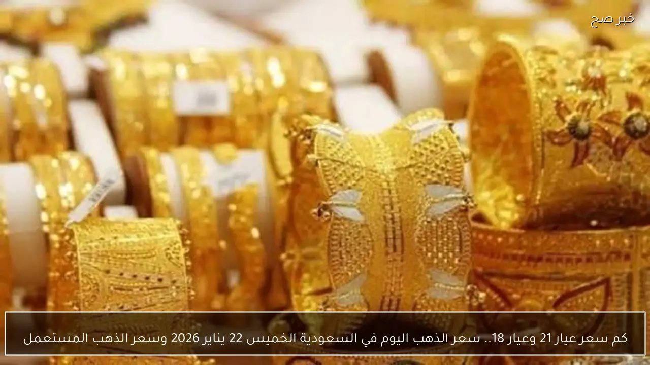 كم سعر عيار 21 وعيار 18.. سعر الذهب اليوم في السعودية الخميس 22 يناير 2026 وسعر الذهب المستعمل
