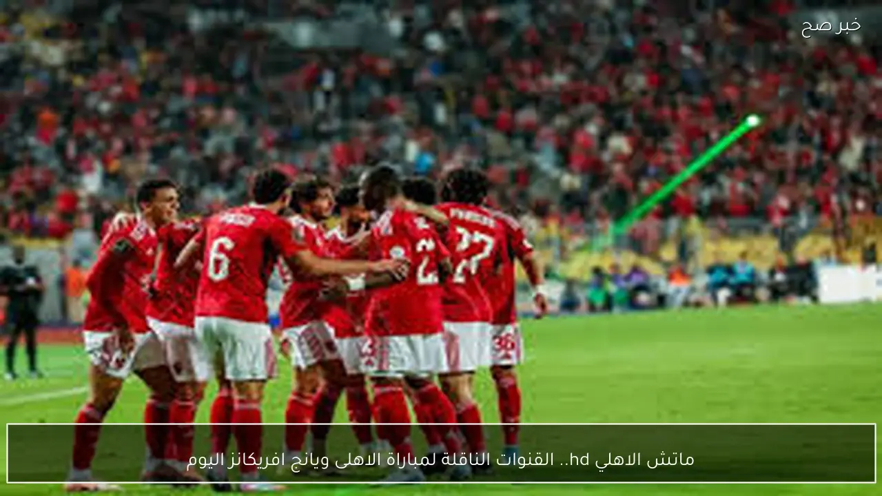ماتش الاهلي مجانًا.. القنوات الناقلة لمباراة الاهلى ويانج افريكانز اليوم في دوري ابطال افريقيا 2026 والتشكيل