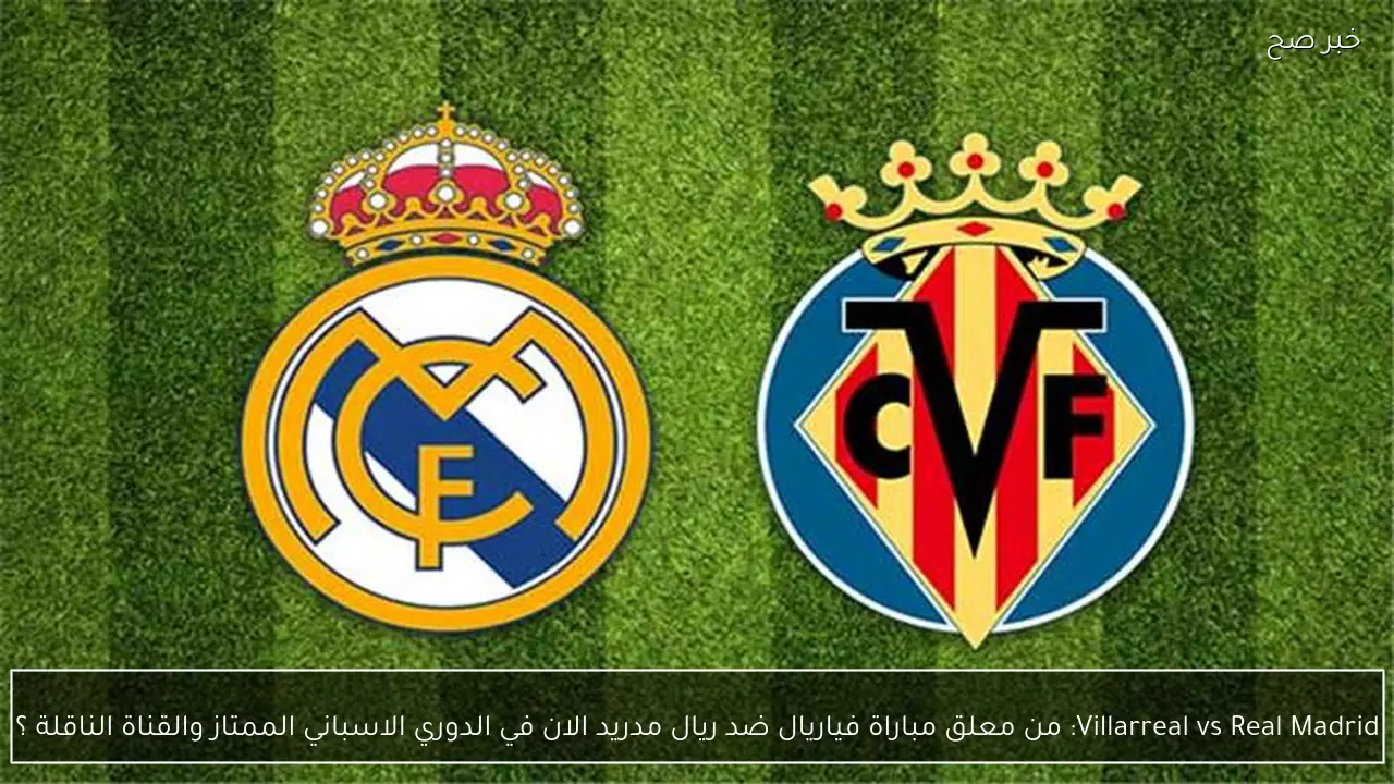Villarreal vs Real Madrid: من معلق مباراة فياريال ضد ريال مدريد الان في الدوري الاسباني الممتاز والقناة الناقلة ؟