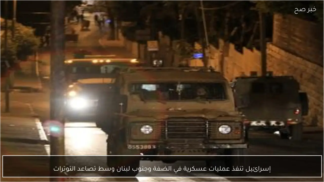 إسرائيل تنفذ عمليات عسكرية في الضفة وجنوب لبنان وسط تصاعد التوترات