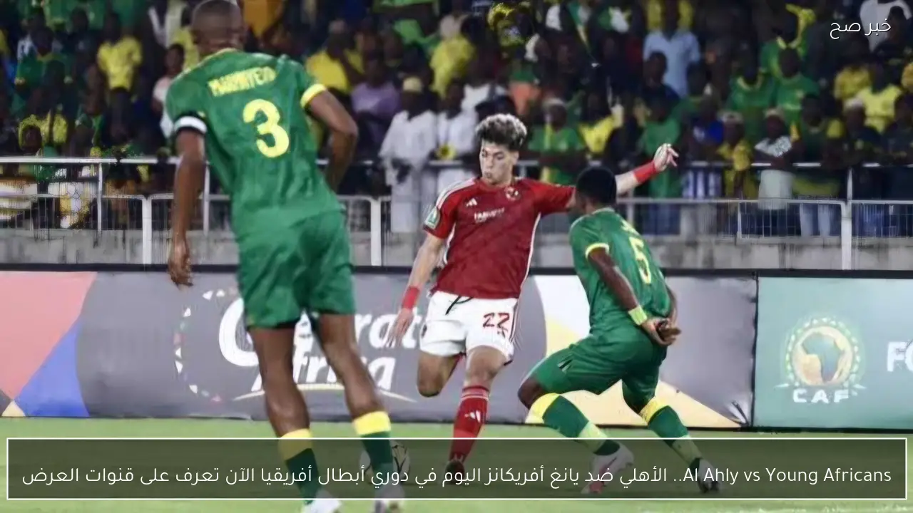 Al Ahly vs Young Africans.. الأهلي ضد يانغ أفريكانز اليوم في دوري أبطال أفريقيا الآن تعرف على قنوات العرض