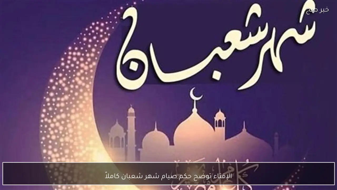 الإفتاء توضح حكم صيام شهر شعبان كاملاً