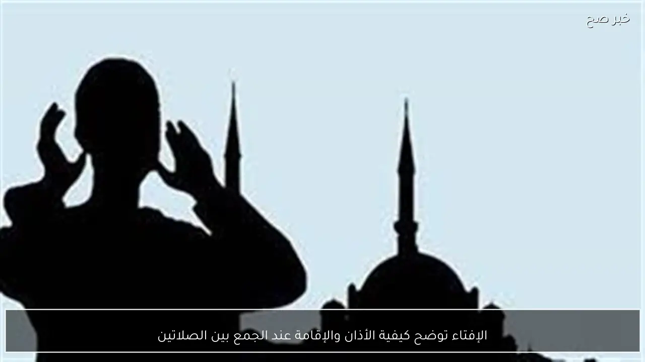 الإفتاء توضح كيفية الأذان والإقامة عند الجمع بين الصلاتين