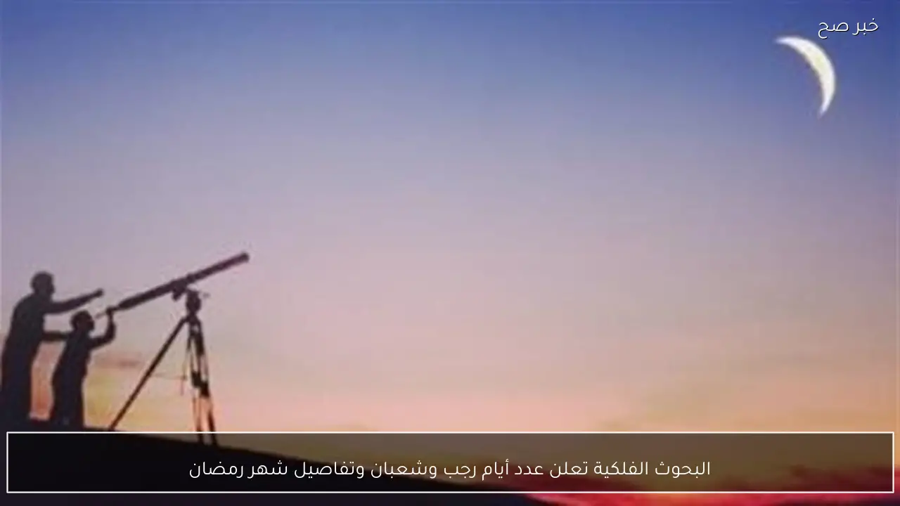 البحوث الفلكية تعلن عدد أيام رجب وشعبان وتفاصيل شهر رمضان