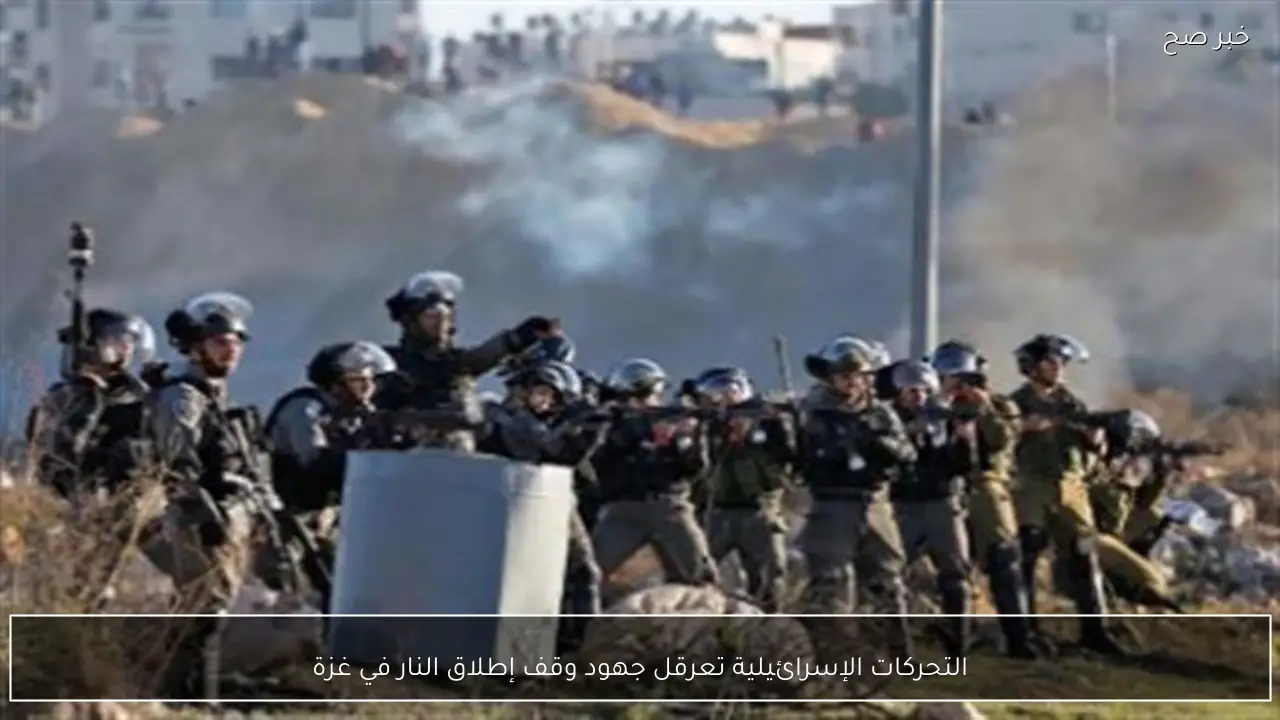 التحركات الإسرائيلية تعرقل جهود وقف إطلاق النار في غزة