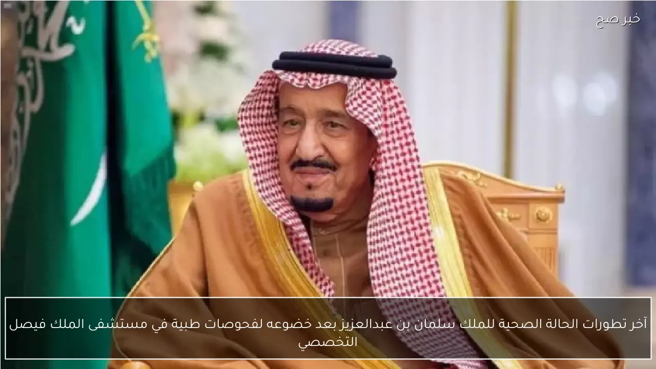 آخر تطورات الحالة الصحية للملك سلمان بن عبدالعزيز بعد خضوعه لفحوصات طبية في مستشفى الملك فيصل التخصصي