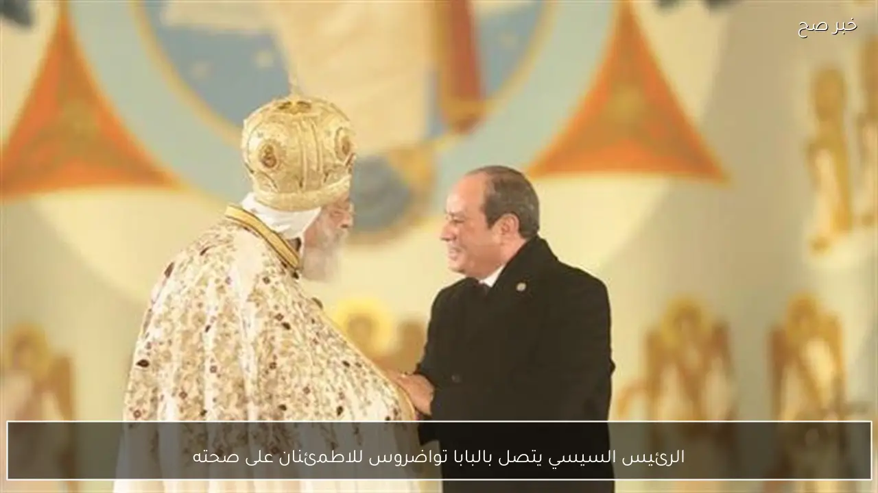 الرئيس السيسي يتصل بالبابا تواضروس للاطمئنان على صحته