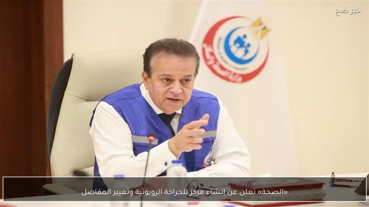 «الصحة» تعلن عن إنشاء مركز للجراحة الروبوتية وتغيير المفاصل