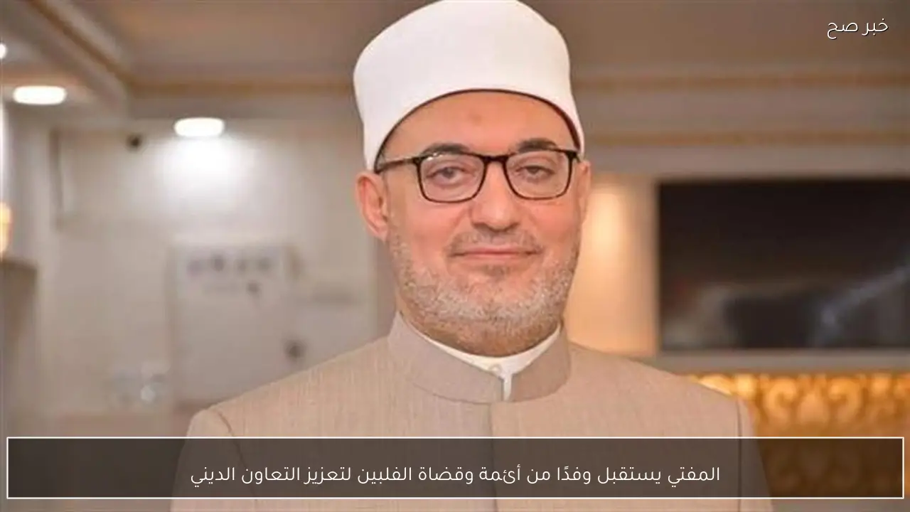 المفتي يستقبل وفدًا من أئمة وقضاة الفلبين لتعزيز التعاون الديني