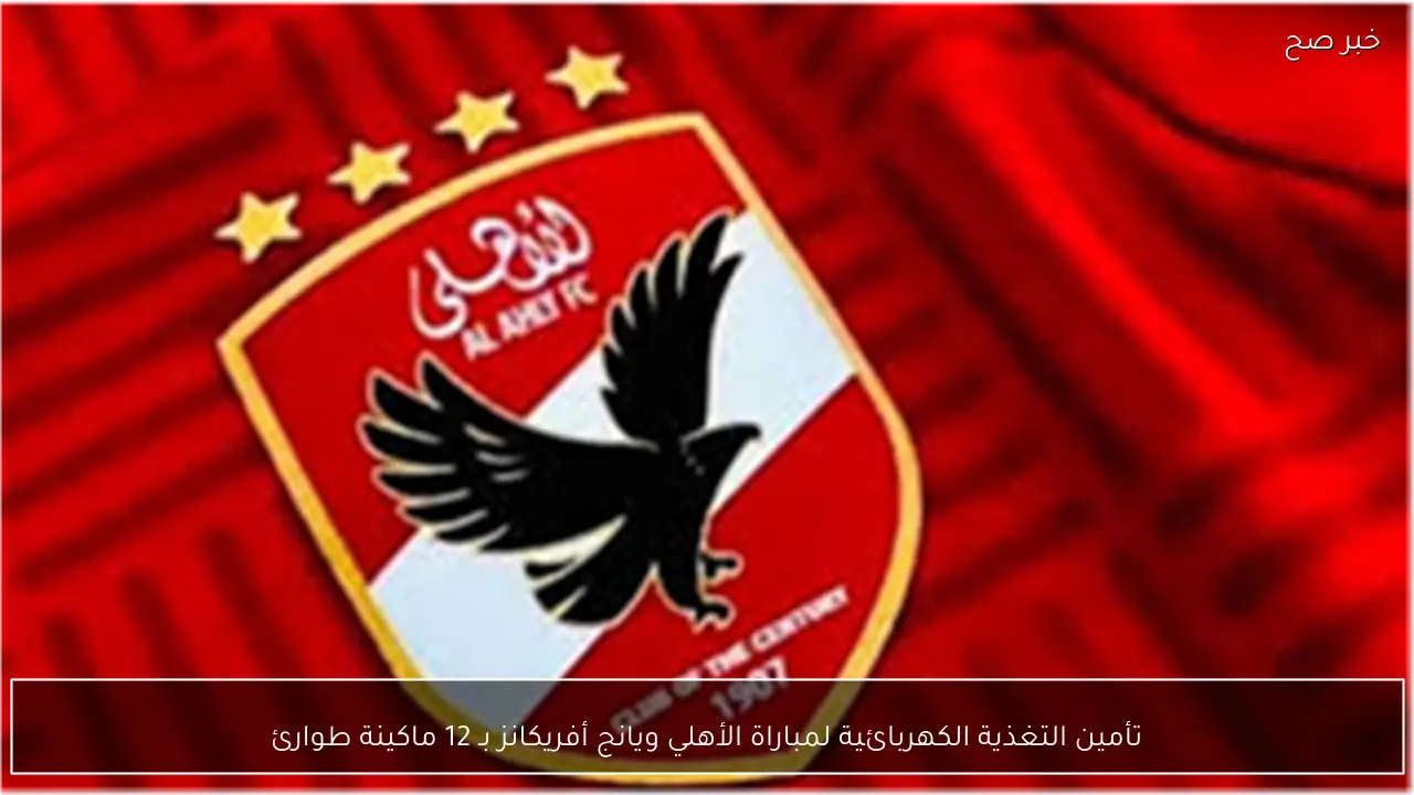 تأمين التغذية الكهربائية لمباراة الأهلي ويانج أفريكانز بـ 12 ماكينة طوارئ