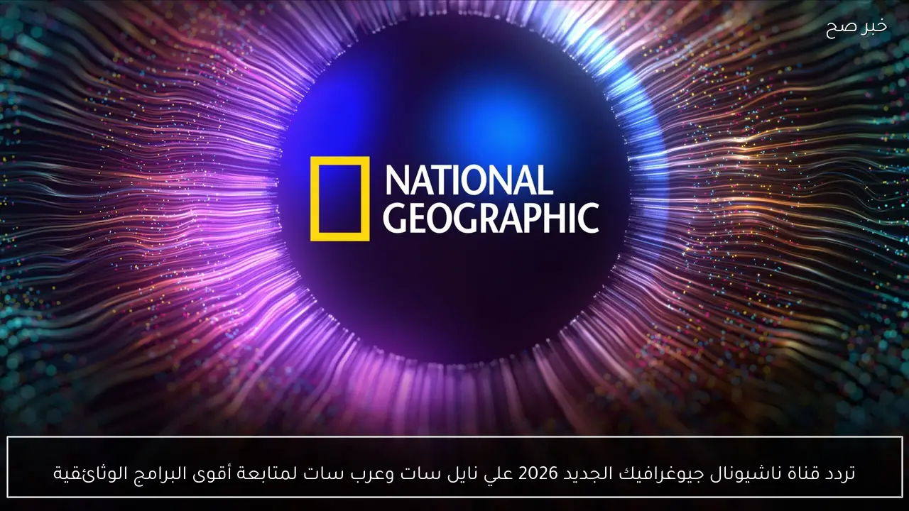 تردد قناة ناشيونال جيوغرافيك الجديد 2026 علي نايل سات وعرب سات لمتابعة أقوى البرامج الوثائقية