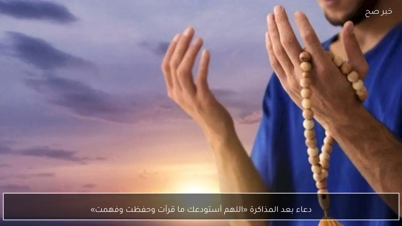 دعاء بعد المذاكرة «اللهم أستودعك ما قرأت وحفظت وفهمت»
