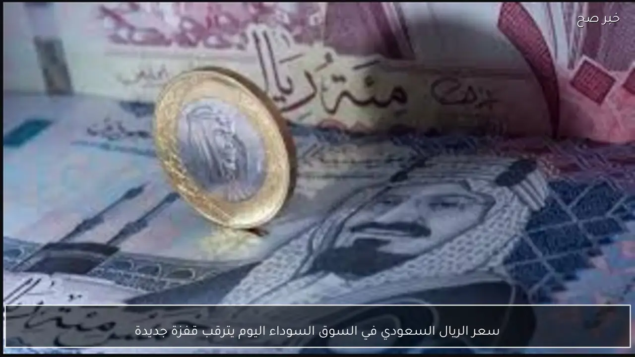 سعر الريال السعودي في السوق السوداء اليوم يترقب قفزة جديدة