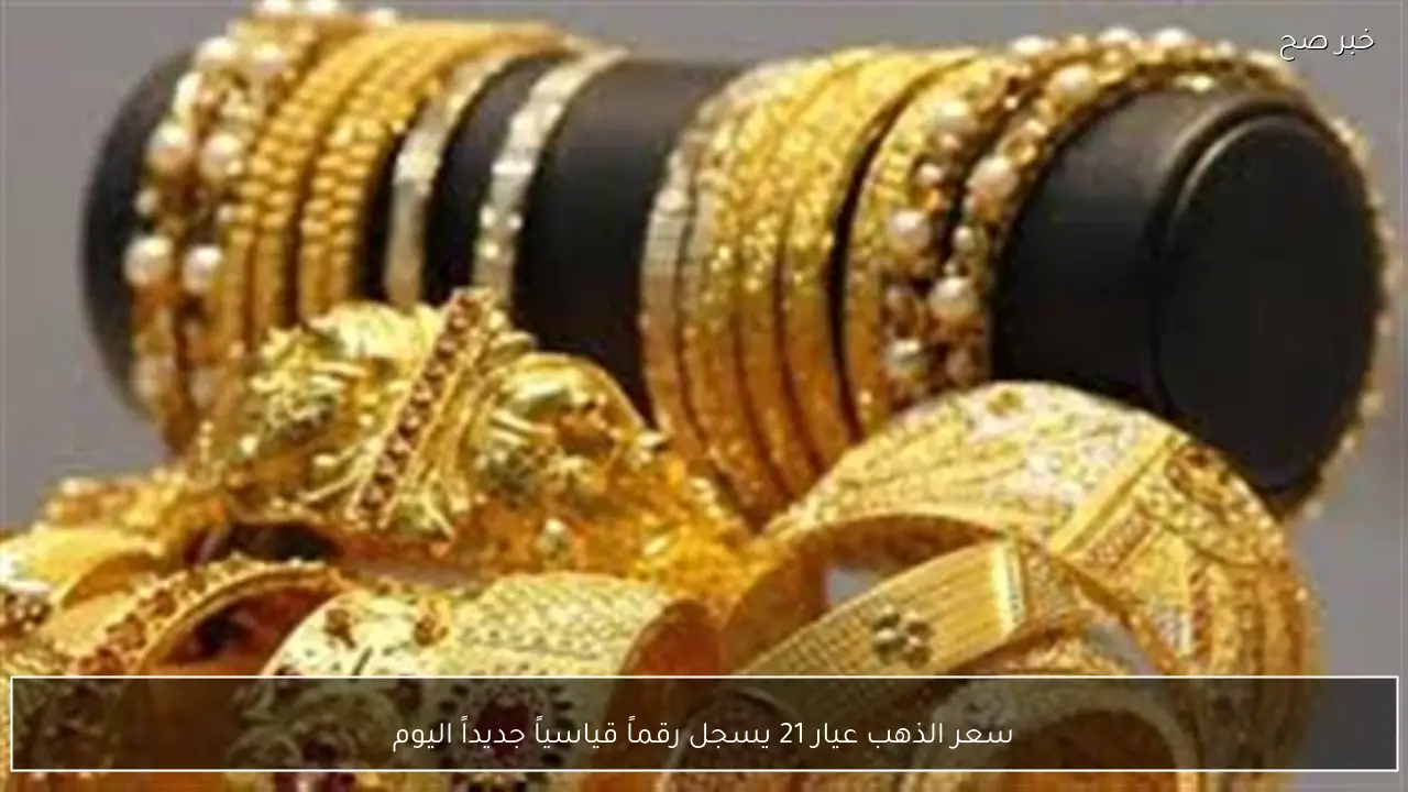 سعر الذهب عيار 21 يسجل رقماً قياسياً جديداً اليوم