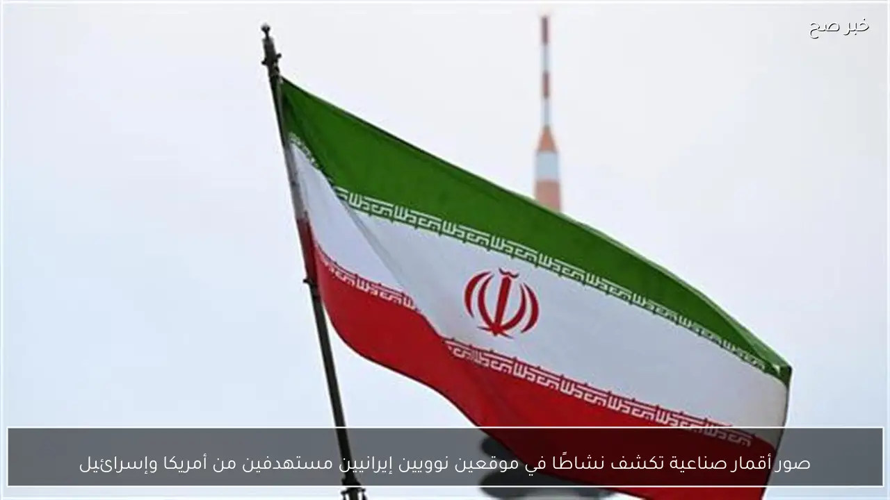 صور أقمار صناعية تكشف نشاطًا في موقعين نوويين إيرانيين مستهدفين من أمريكا وإسرائيل