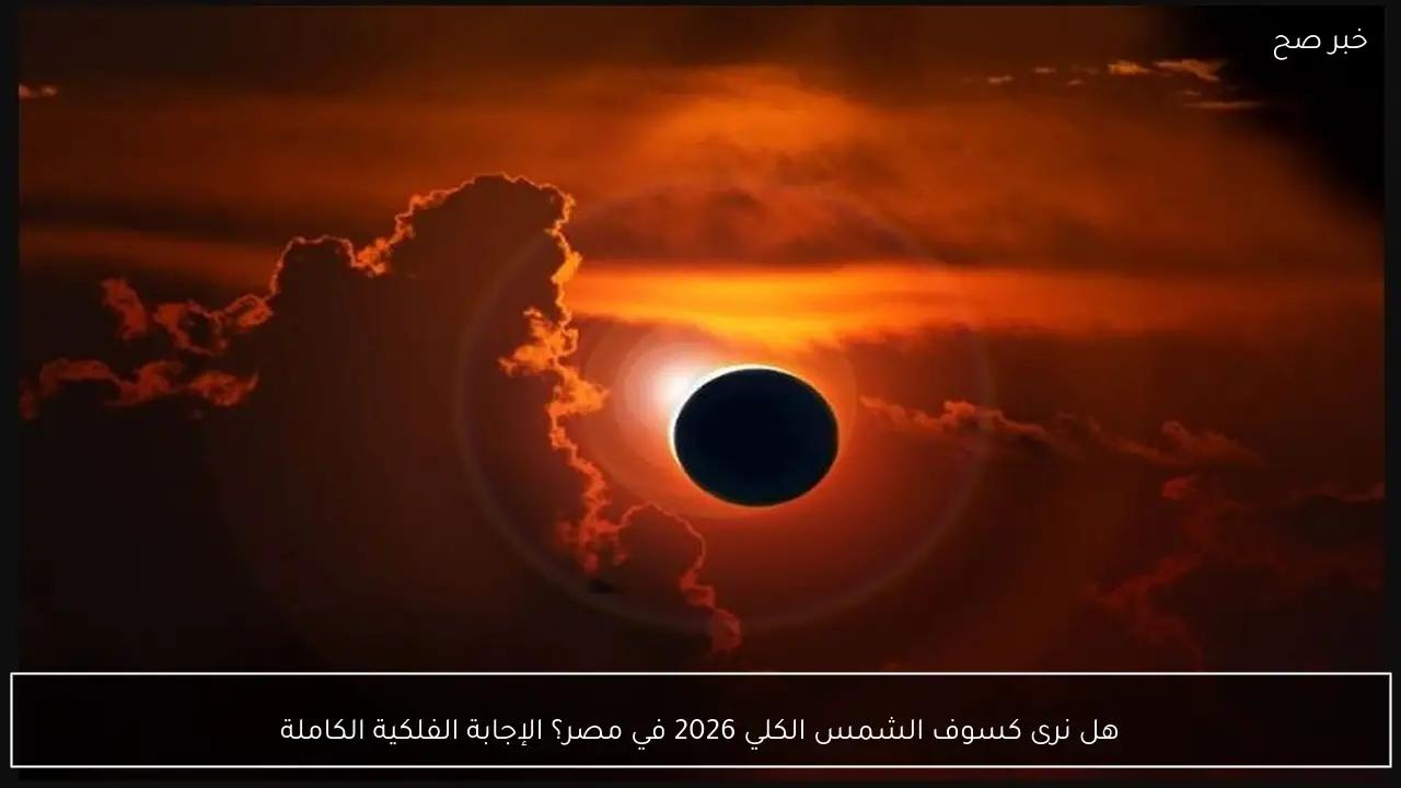 هل نرى كسوف الشمس الكلي 2026 في مصر؟ الإجابة الفلكية الكاملة