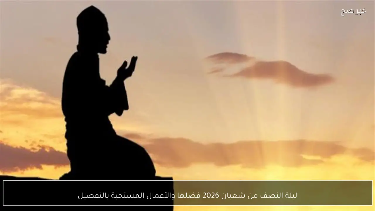 ليلة النصف من شعبان 2026 فضلها والأعمال المستحبة بالتفصيل