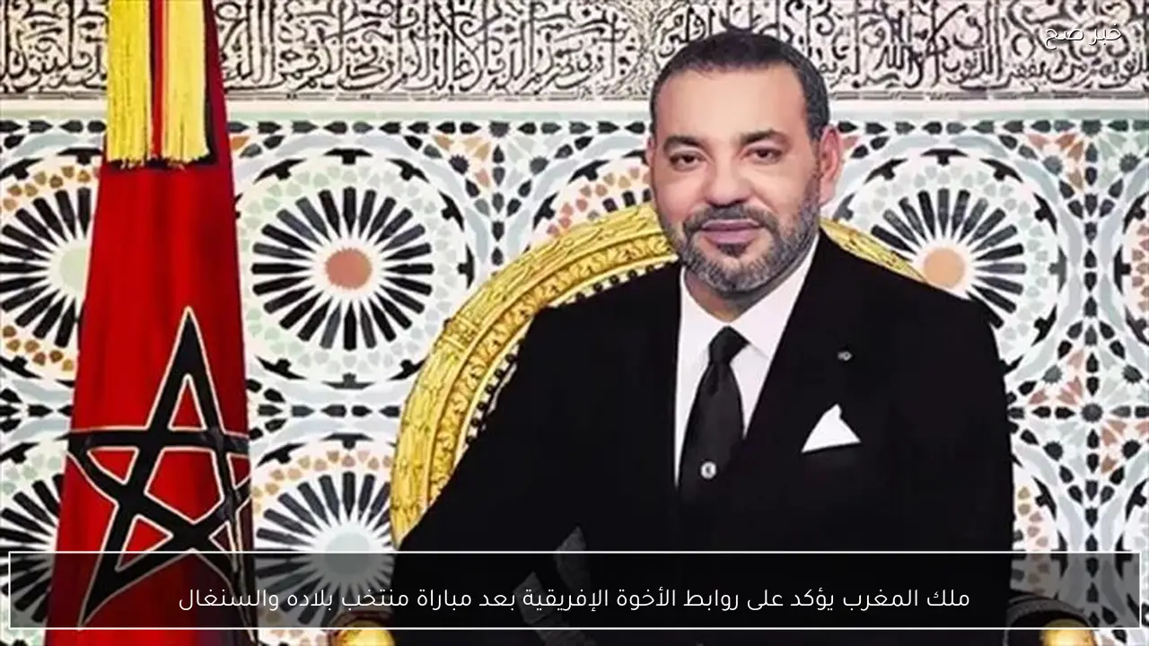 ملك المغرب يؤكد على روابط الأخوة الإفريقية بعد مباراة منتخب بلاده والسنغال