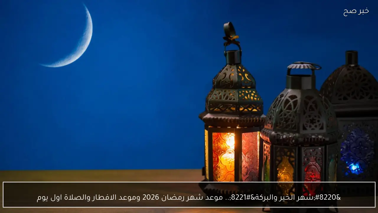 “شهر الخير والبركة”.. موعد شهر رمضان 2026 وموعد الافطار والصلاة اول يوم