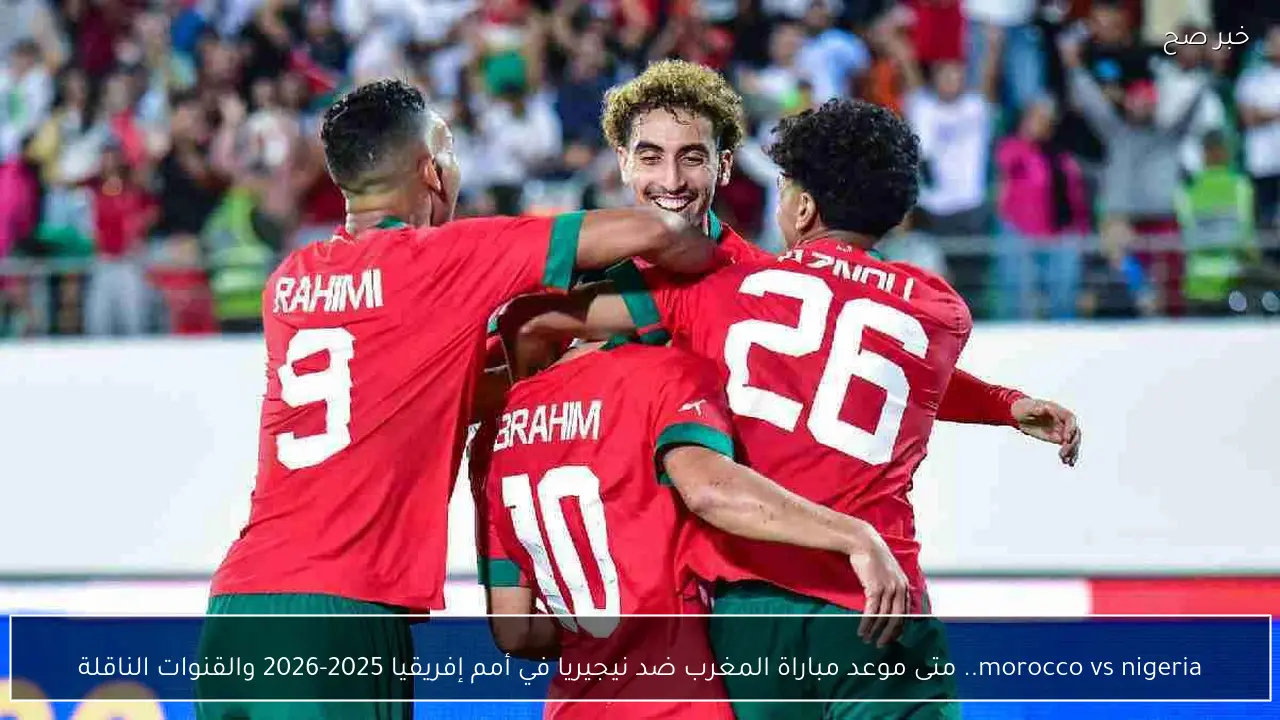 morocco vs nigeria.. متى موعد مباراة المغرب ضد نيجيريا في أمم إفريقيا 2025-2026 والقنوات الناقلة