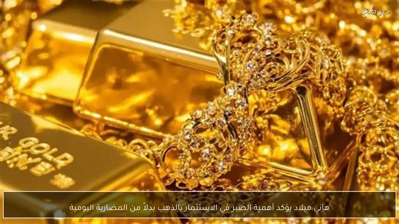 هاني ميلاد يؤكد أهمية الصبر في الاستثمار بالذهب بدلاً من المضاربة اليومية