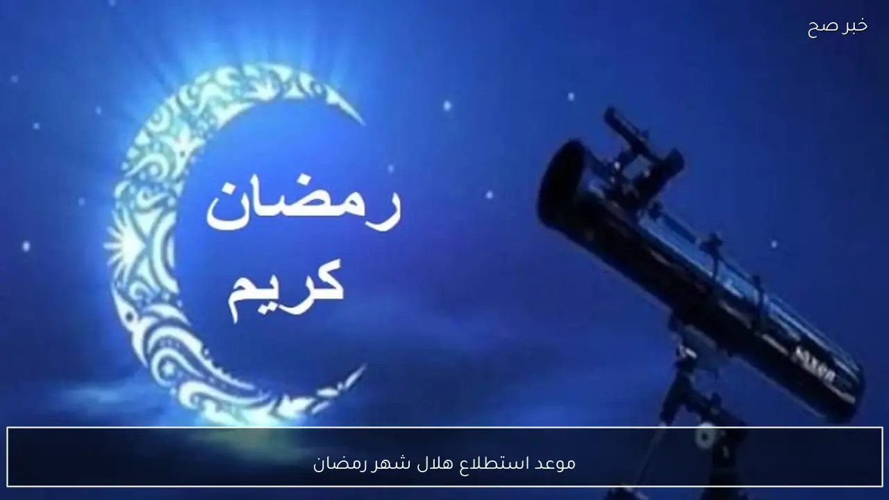 موعد استطلاع هلال شهر رمضان 2026 في مصر وأول أيام صيام الشهر الكريم