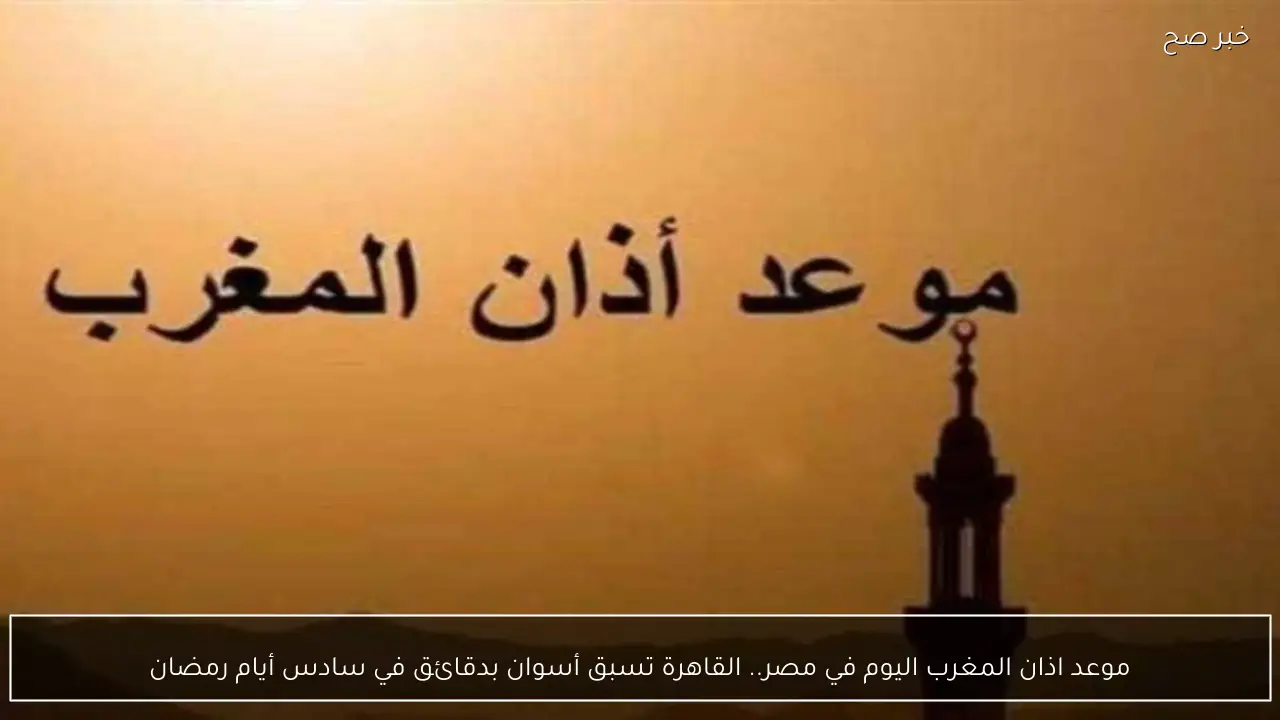 موعد اذان المغرب اليوم في مصر.. القاهرة تسبق أسوان بدقائق في سادس أيام رمضان