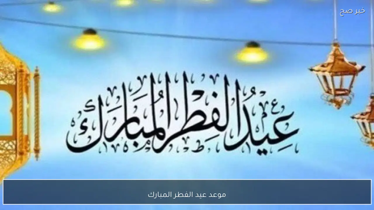 موعد عيد الفطر المبارك 2026 في مصر وتفاصيل الاجازة الرسمية للموظفين