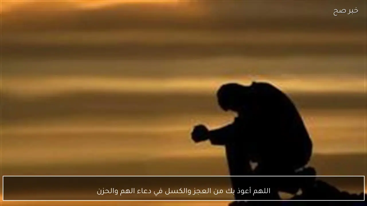 اللهم أعوذ بك من العجز والكسل في دعاء الهم والحزن