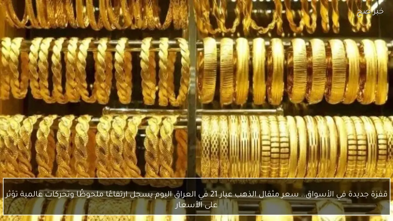 قفزة جديدة في الأسواق.. سعر مثقال الذهب عيار 21 في العراق اليوم يسجل ارتفاعًا ملحوظًا وتحركات عالمية تؤثر على الأسعار