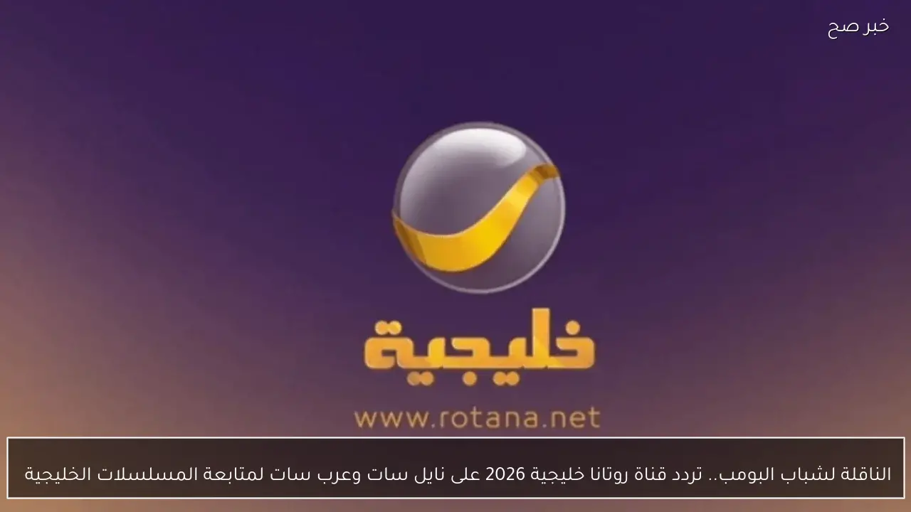 الناقلة لشباب البومب.. تردد قناة روتانا خليجية 2026 على نايل سات وعرب سات لمتابعة المسلسلات الخليجية 