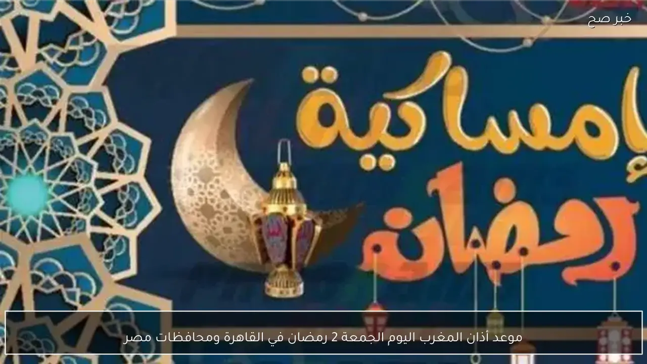 موعد أذان المغرب اليوم الجمعة 2 رمضان في القاهرة ومحافظات مصر