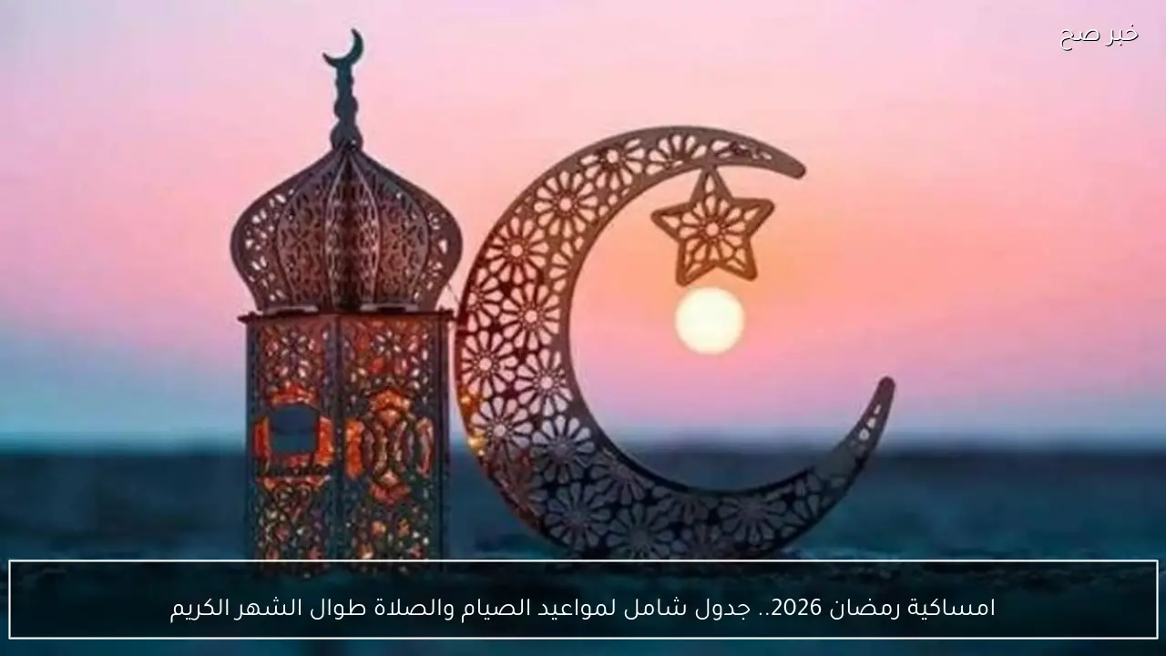 امساكية رمضان 2026.. جدول شامل لمواعيد الصيام والصلاة طوال الشهر الكريم
