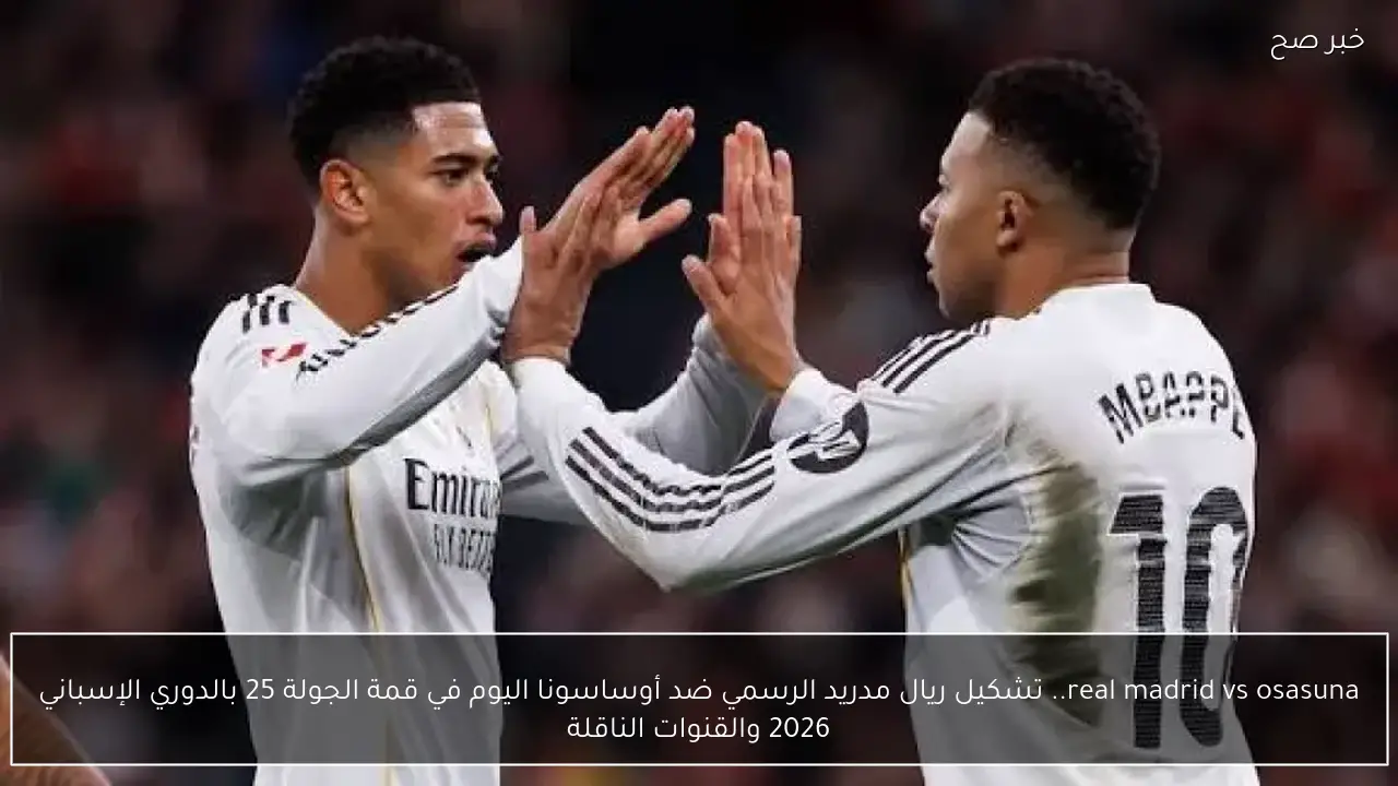 real madrid vs osasuna.. تشكيل ريال مدريد الرسمي ضد أوساسونا اليوم في قمة الجولة 25 بالدوري الإسباني 2026 والقنوات الناقلة