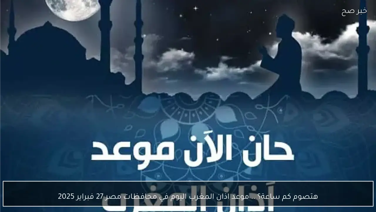 هتصوم كم ساعة؟ .. موعد اذان المغرب اليوم في محافظات مصر 27 فبراير 2025