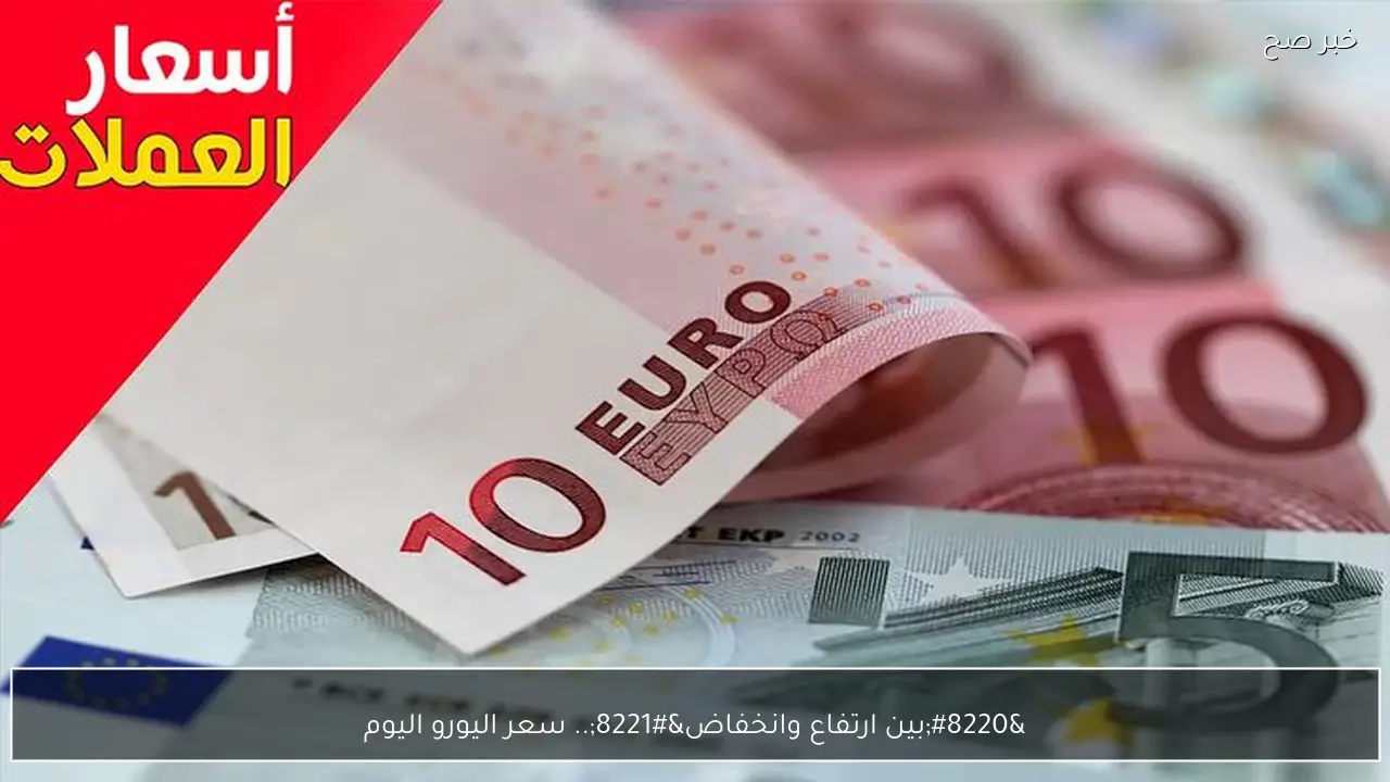 “بين ارتفاع وانخفاض”.. سعر اليورو اليوم مقابل الجنية في البنوك والسوق السوداء