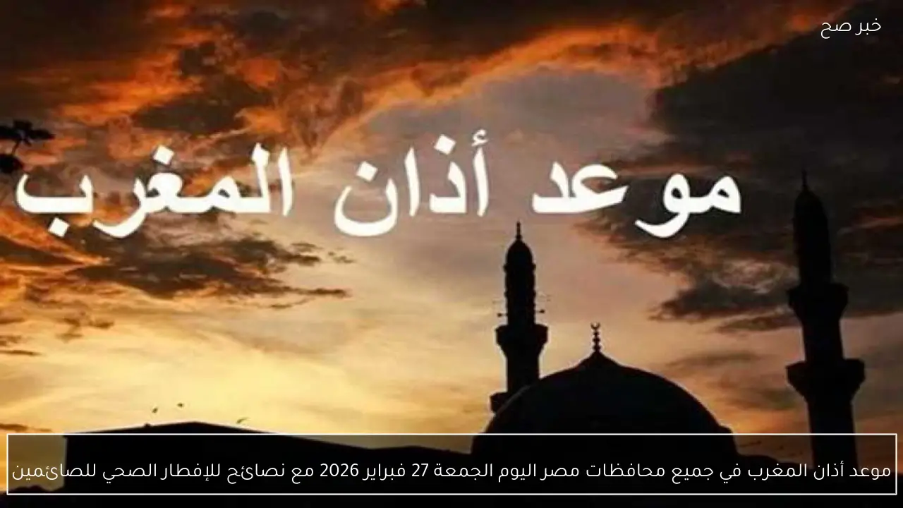 موعد أذان المغرب في جميع محافظات مصر اليوم الجمعة 27 فبراير 2026 مع نصائح للإفطار الصحي للصائمين