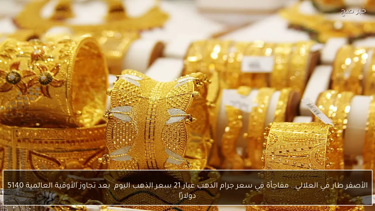الأصفر طار في العلالي.. مفاجأة في سعر جرام الذهب عيار 21 سعر الذهب اليوم  بعد تجاوز الأوقية العالمية 5140 دولارًا