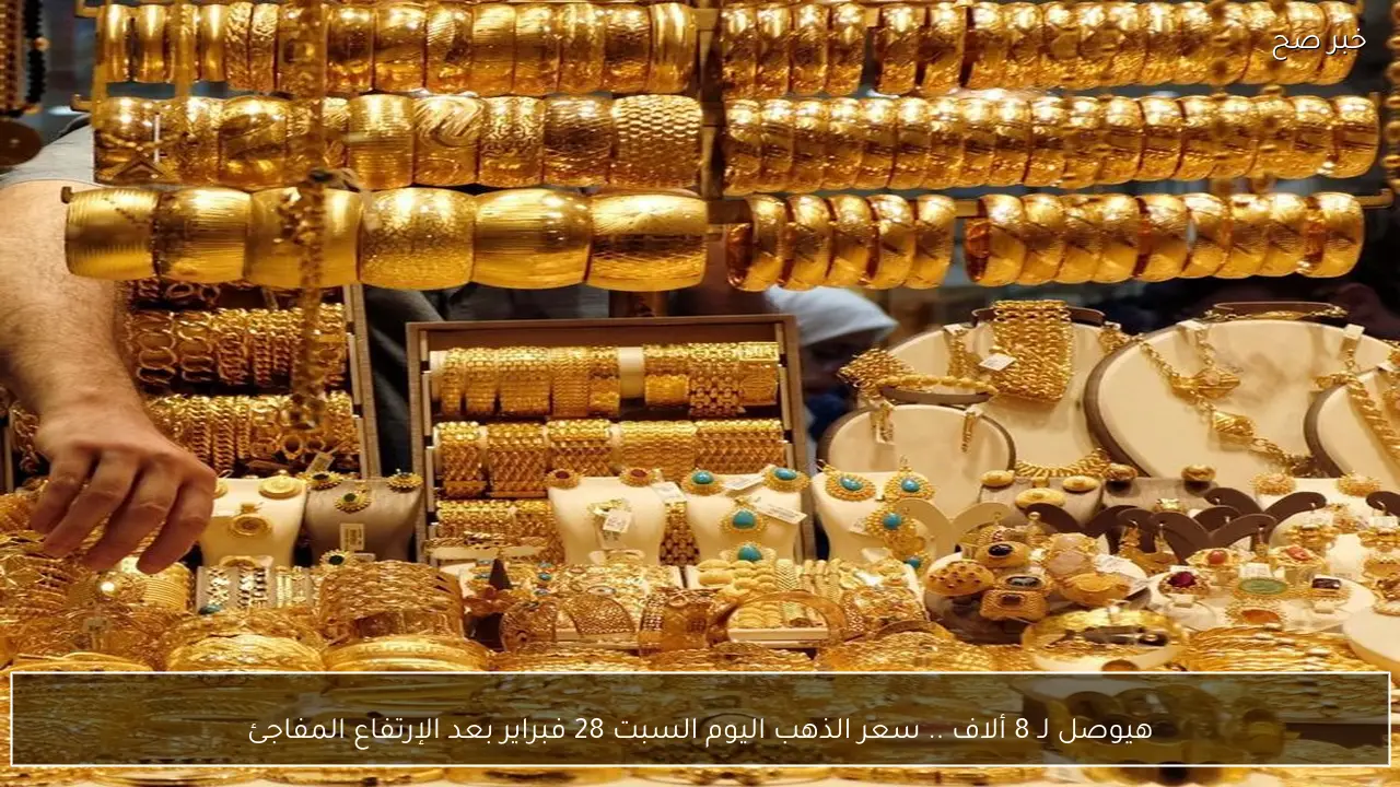هيوصل لـ 8 ألاف .. سعر الذهب اليوم السبت 28 فبراير بعد الإرتفاع المفاجئ
