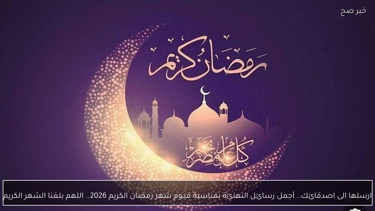 ارسلها الى اصدقائك.. أجمل رسائل التهنئة بمناسبة قدوم شهر رمضان الكريم 2026.. اللهم بلغنا الشهر الكريم