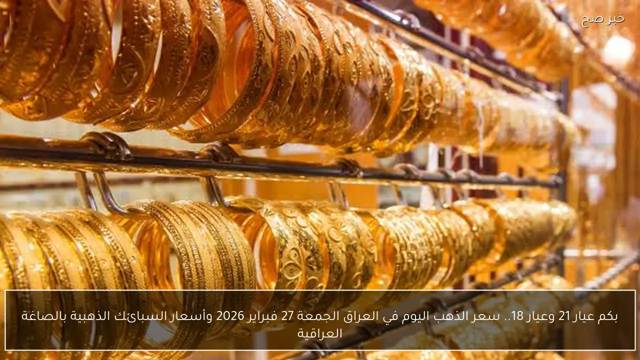 بكم عيار 21 وعيار 18.. سعر الذهب اليوم في العراق الجمعة 27 فبراير 2026 وأسعار السبائك الذهبية بالصاغة العراقية