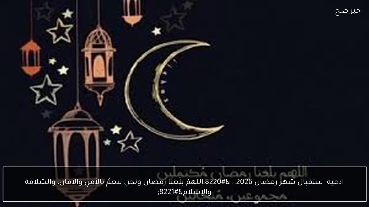 ادعيه استقبال شهر رمضان 2026.. “اللهمّ بلّغنا رمضان ونحن ننعمُ بالأمنِ والأمان، والسّلامة والإسلام”