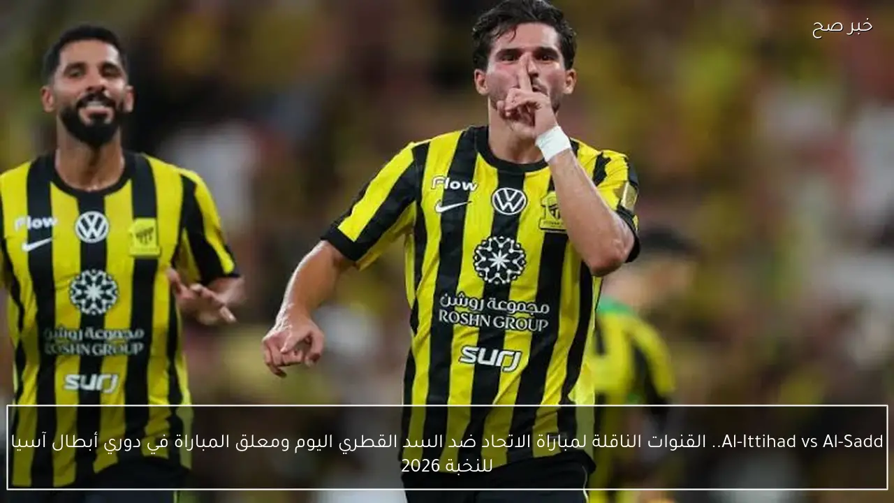 Al-Ittihad vs Al-Sadd.. القنوات الناقلة لمباراة الاتحاد ضد السد القطري اليوم ومعلق المباراة في دوري أبطال آسيا للنخبة 2026