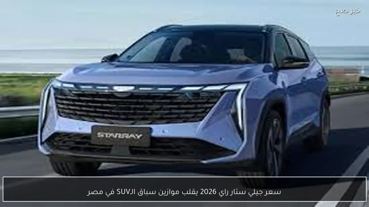 سعر جيلي ستار راي 2026 يقلب موازين سباق الـSUV في مصر.. قوة هجينة وتصميم عصري