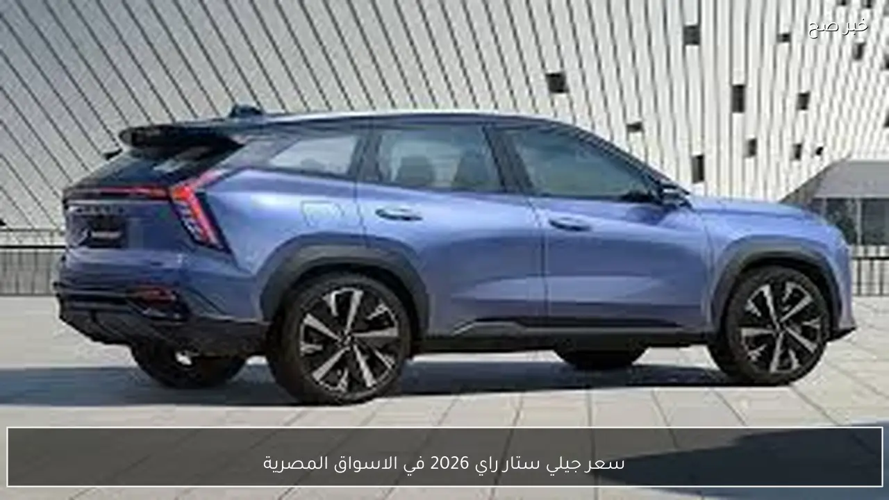 سعر جيلي ستار راي 2026 في الاسواق المصرية بعد التخفيضات الاخيرة