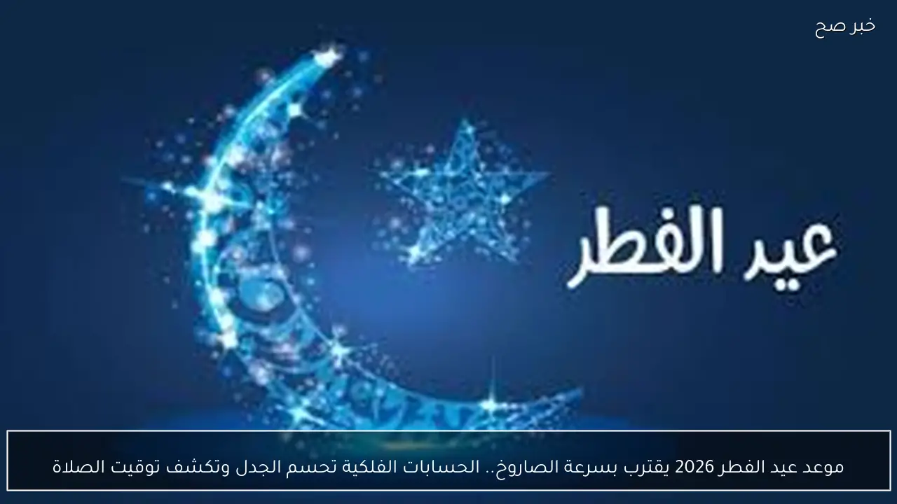 موعد عيد الفطر 2026 يقترب بسرعة الصاروخ.. الحسابات الفلكية تحسم الجدل وتكشف توقيت الصلاة